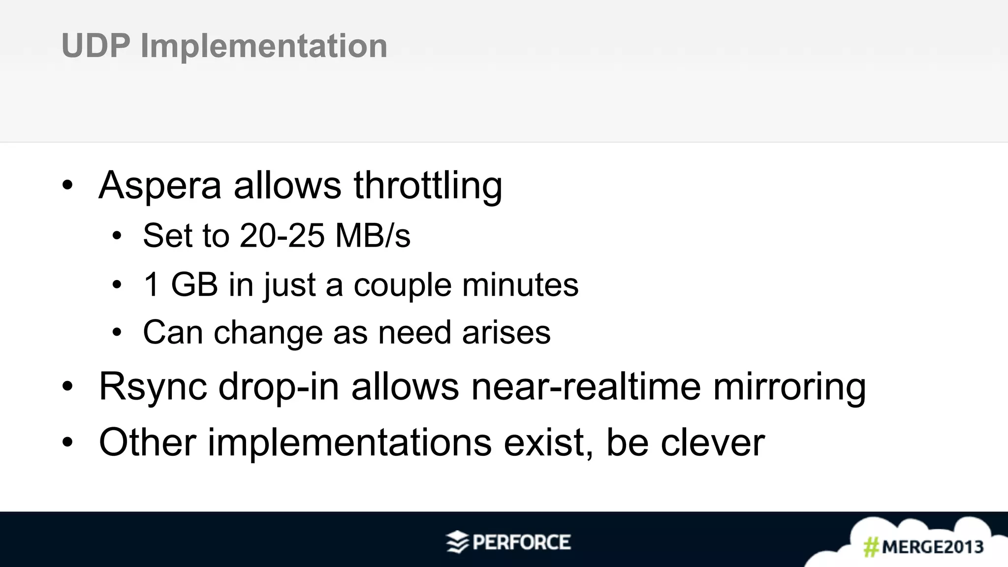 11	
  
UDP Implementation
•  Aspera allows throttling
•  Set to 20-25 MB/s
•  1 GB in just a couple minutes
•  Can change as need arises
•  Rsync drop-in allows near-realtime mirroring
•  Other implementations exist, be clever
 