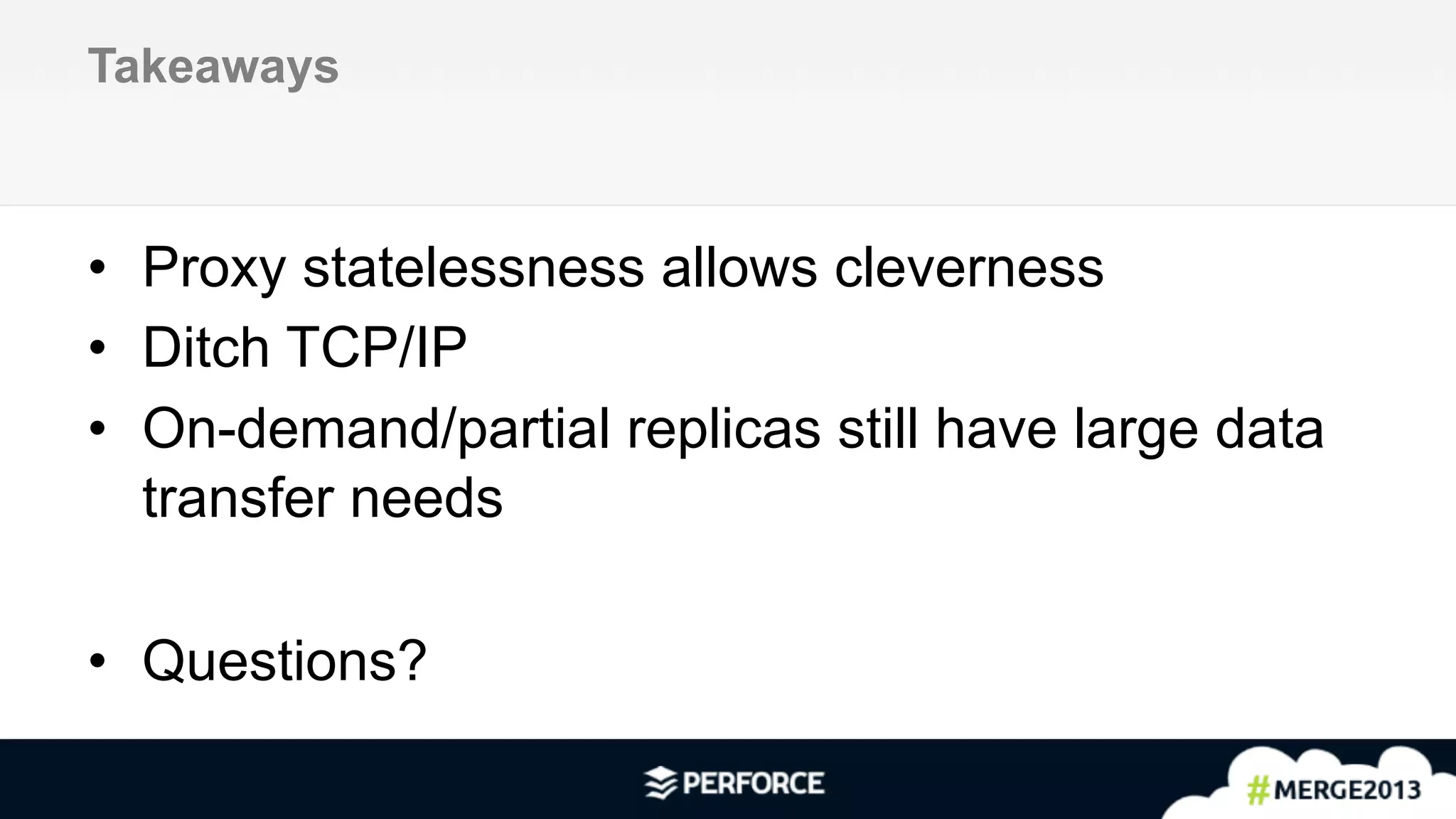 12	
  
Takeaways
•  Proxy statelessness allows cleverness
•  Ditch TCP/IP
•  On-demand/partial replicas still have large data
transfer needs
•  Questions?
 