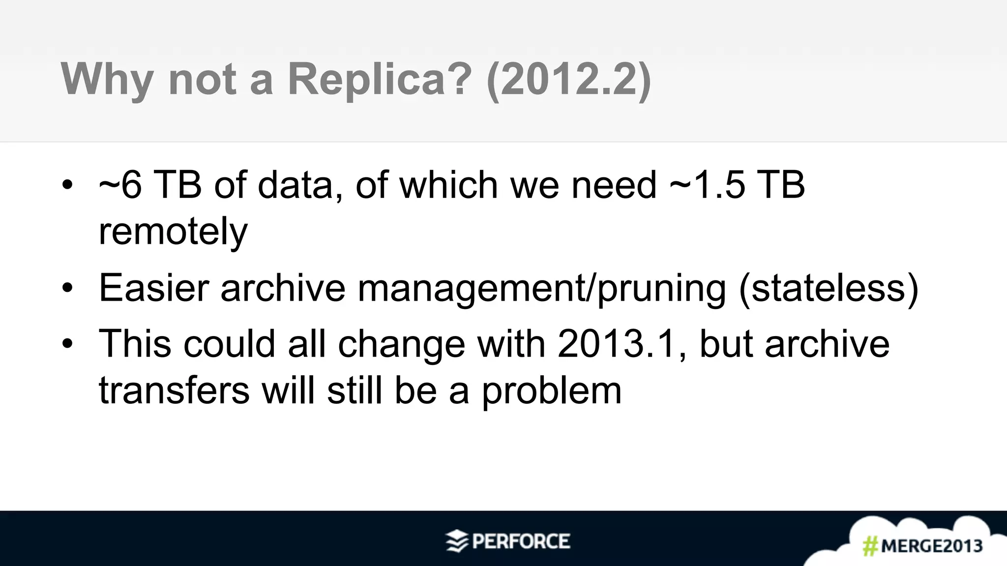 4	
  
Why not a Replica? (2012.2)
•  ~6 TB of data, of which we need ~1.5 TB
remotely
•  Easier archive management/pruning (stateless)
•  This could all change with 2013.1, but archive
transfers will still be a problem
 