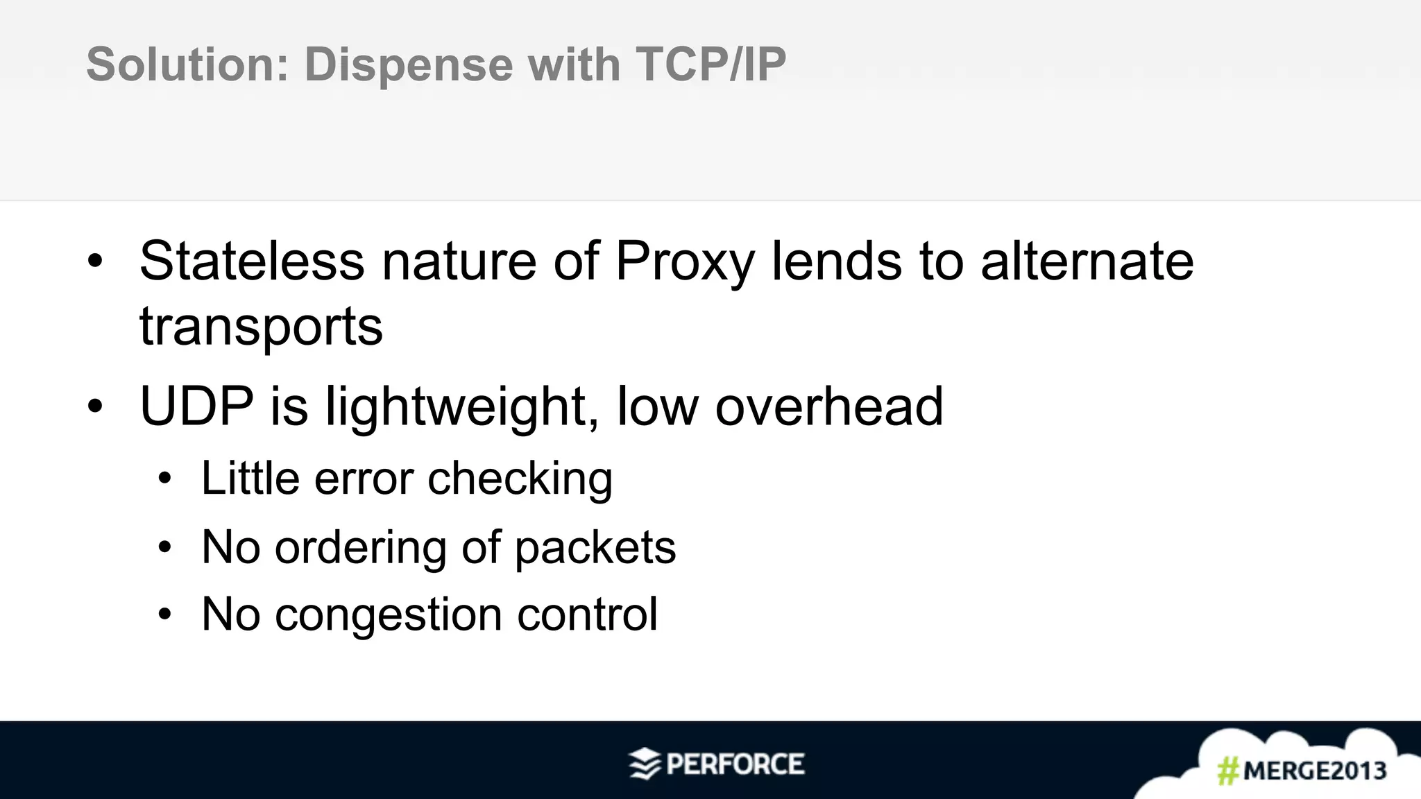 8	
  
Solution: Dispense with TCP/IP
•  Stateless nature of Proxy lends to alternate
transports
•  UDP is lightweight, low overhead
•  Little error checking
•  No ordering of packets
•  No congestion control
 