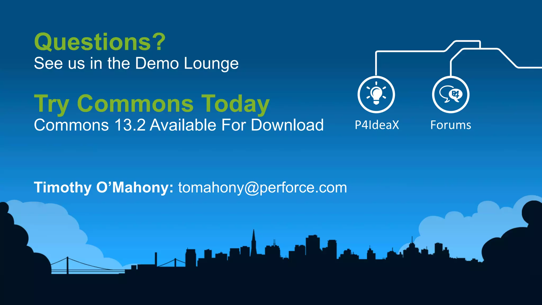 29	
  
P4IdeaX	
   Forums	
  
Questions?
See us in the Demo Lounge
Try Commons Today
Commons 13.2 Available For Download
Timothy O’Mahony: tomahony@perforce.com
 