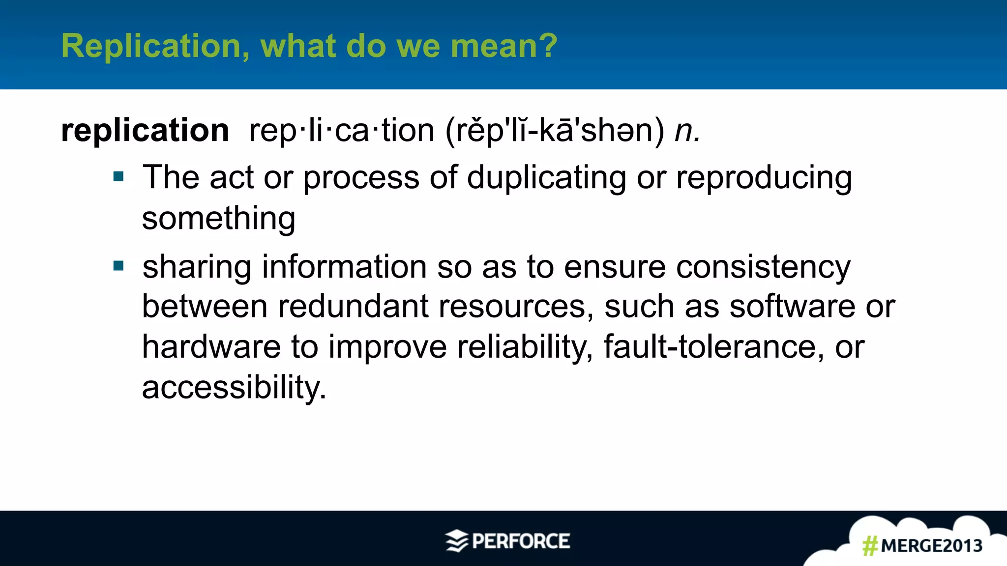 4	
  
Replication, what do we mean?
replication rep·li·ca·tion (rěp'lĭ-kā'shəәn) n.
§  The act or process of duplicating or reproducing
something
§  sharing information so as to ensure consistency
between redundant resources, such as software or
hardware to improve reliability, fault-tolerance, or
accessibility.
 