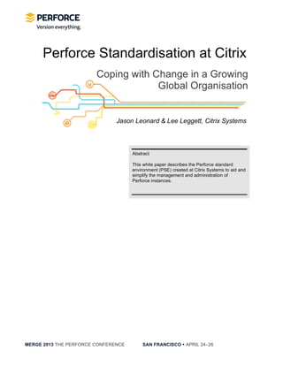  
MERGE 2013 THE PERFORCE CONFERENCE SAN FRANCISCO • APRIL 24−26
Perforce Standardisation at Citrix
Coping with Change in a Growing
Global Organisation
Jason Leonard & Lee Leggett, Citrix Systems
Abstract
This white paper describes the Perforce standard
environment (PSE) created at Citrix Systems to aid and
simplify the management and administration of
Perforce instances.
 