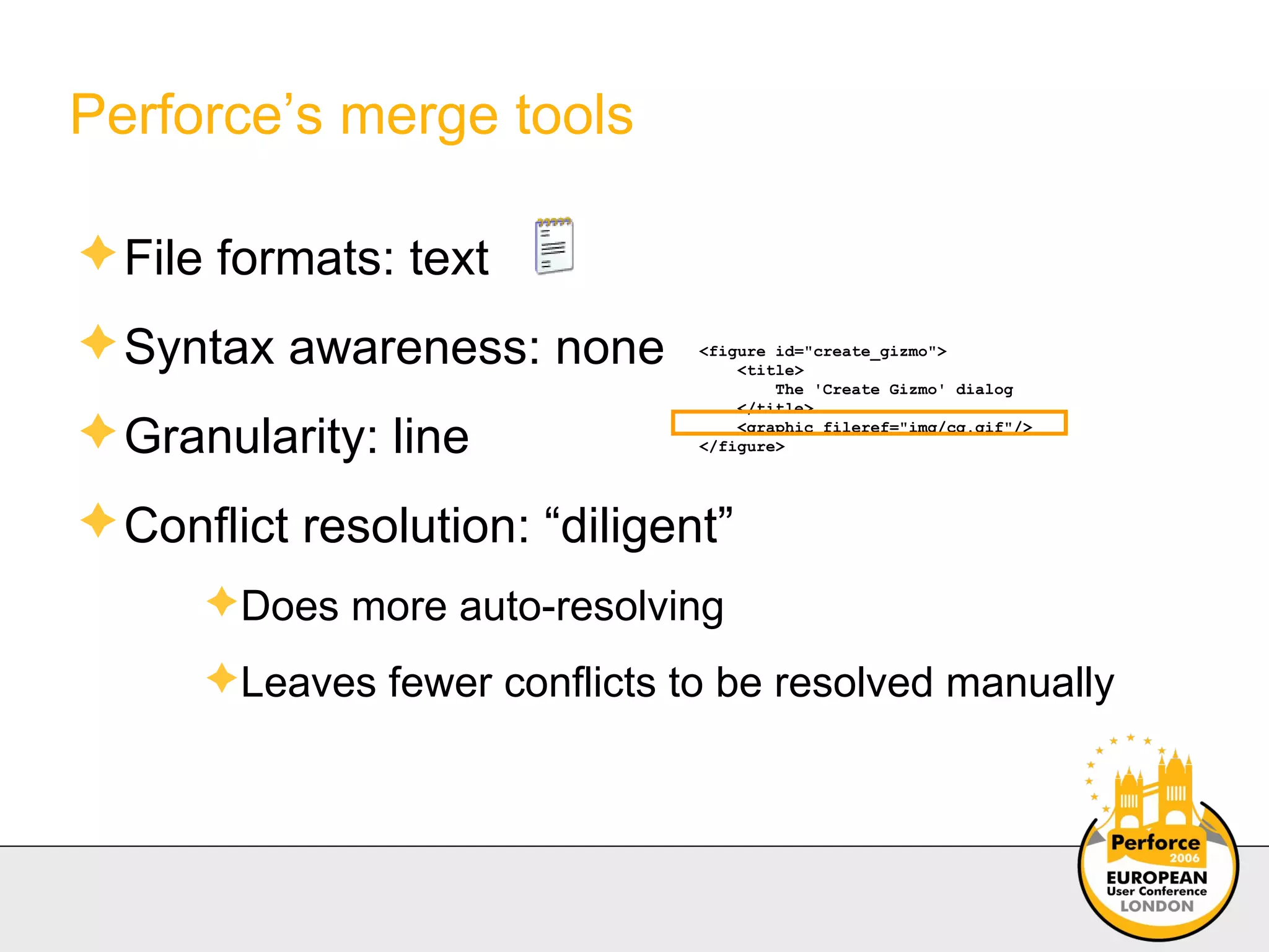Perforce’s merge tools File formats: text Syntax awareness: none Granularity: line Conflict resolution: “diligent” Does more auto-resolving Leaves fewer conflicts to be resolved manually <figure id="create_gizmo"> <title> The 'Create Gizmo' dialog </title> <graphic fileref="img/cg.gif"/> </figure> 