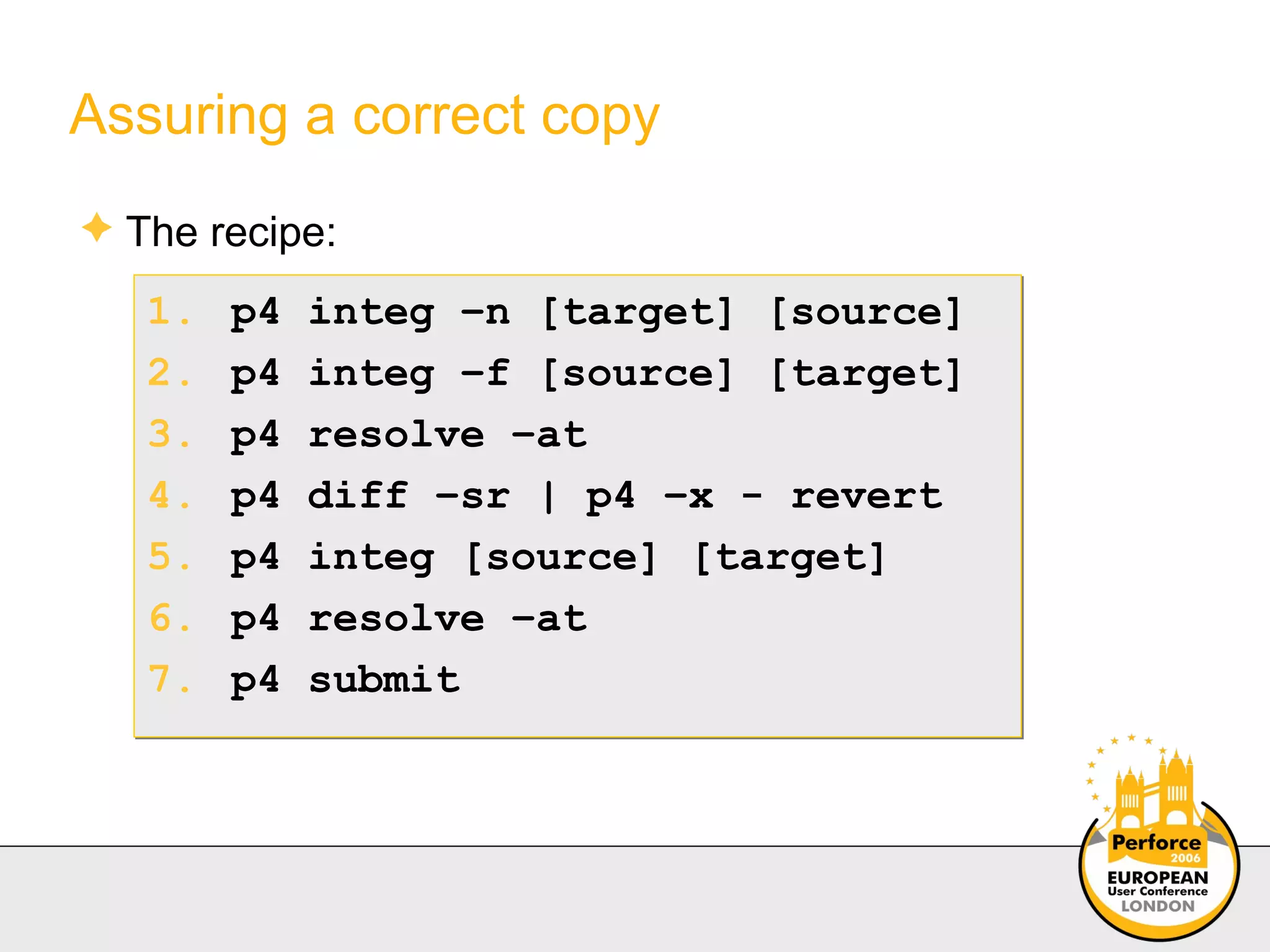 Assuring a correct copy The recipe: p4 integ –n [target] [source] p4 integ –f [source] [target] p4 resolve –at p4 diff –sr | p4 –x - revert p4 integ [source] [target] p4 resolve –at p4 submit 