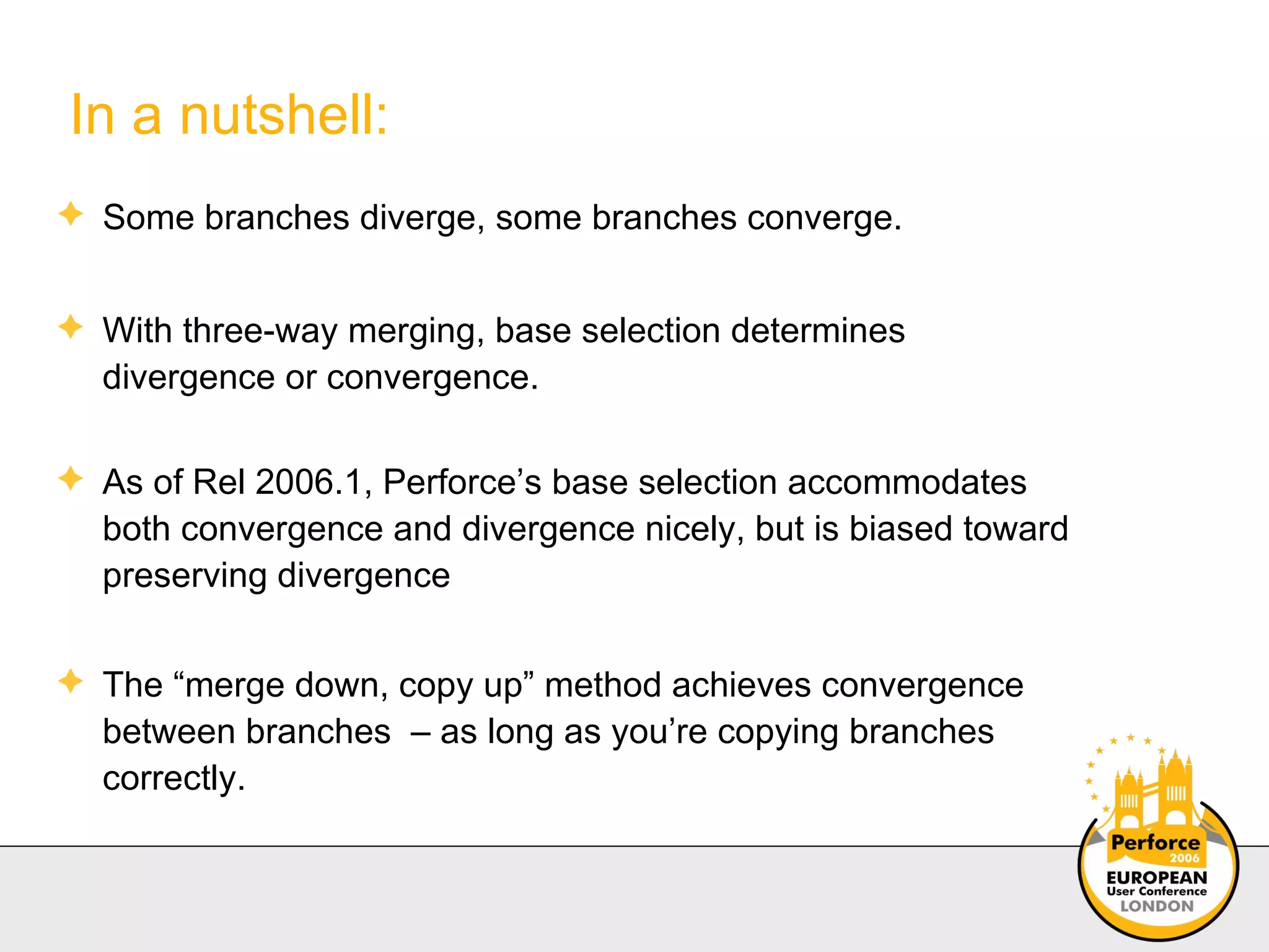 In a nutshell: Some branches diverge, some branches converge. With three-way merging, base selection determines divergence or convergence. As of Rel 2006.1, Perforce’s base selection accommodates both convergence and divergence nicely, but is biased toward preserving divergence The “merge down, copy up” method achieves convergence between branches  – as long as you’re copying branches correctly. 