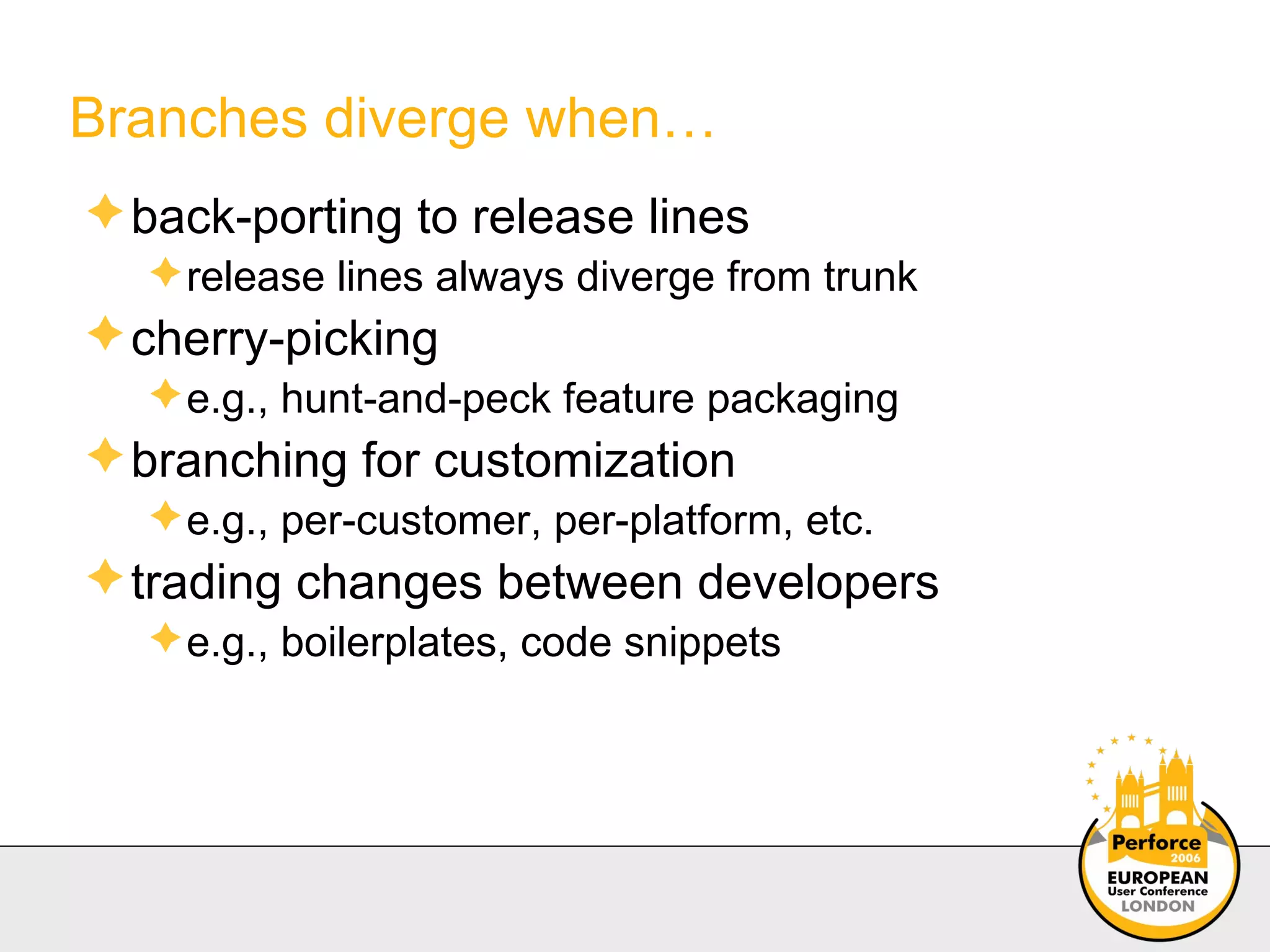 Branches diverge when… back-porting to release lines  release lines always diverge from trunk cherry-picking e.g., hunt-and-peck feature packaging branching for customization  e.g., per-customer, per-platform, etc. trading changes between developers e.g., boilerplates, code snippets 