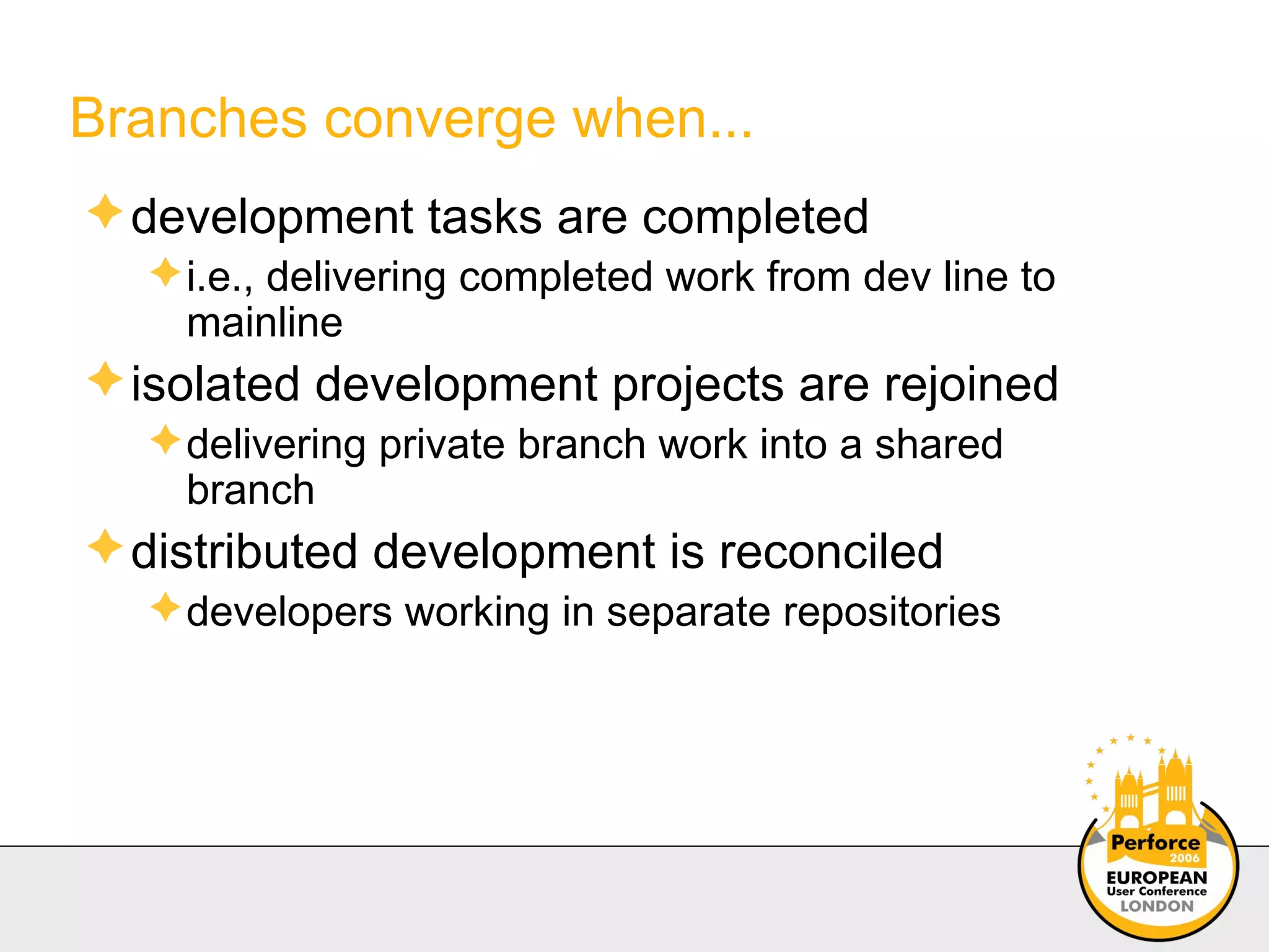 Branches converge when... development tasks are completed i.e., delivering completed work from dev line to mainline isolated development projects are rejoined delivering private branch work into a shared  branch distributed development is reconciled developers working in separate repositories 