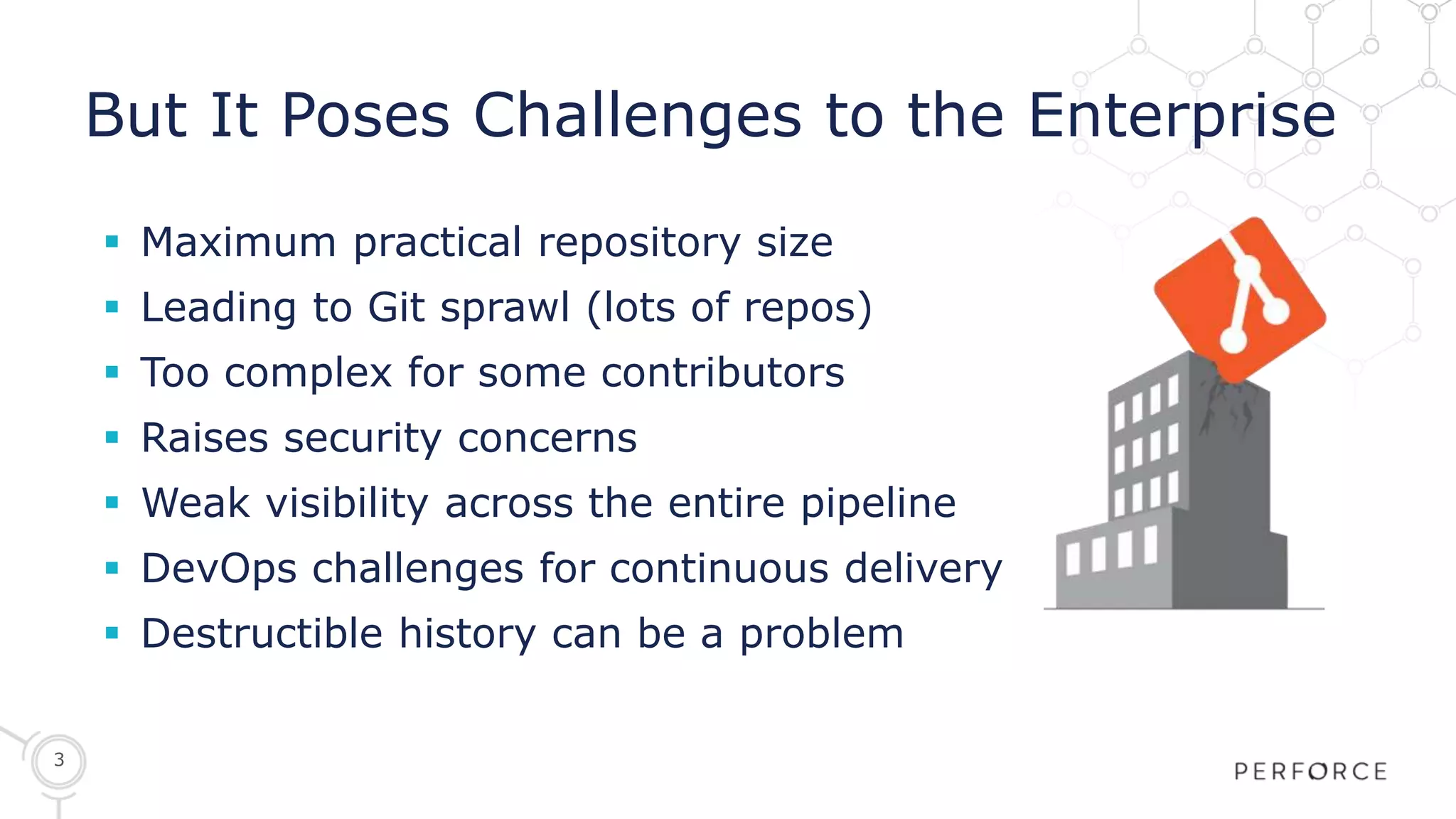 3
But It Poses Challenges to the Enterprise
 Maximum practical repository size
 Leading to Git sprawl (lots of repos)
 Too complex for some contributors
 Raises security concerns
 Weak visibility across the entire pipeline
 DevOps challenges for continuous delivery
 Destructible history can be a problem
 