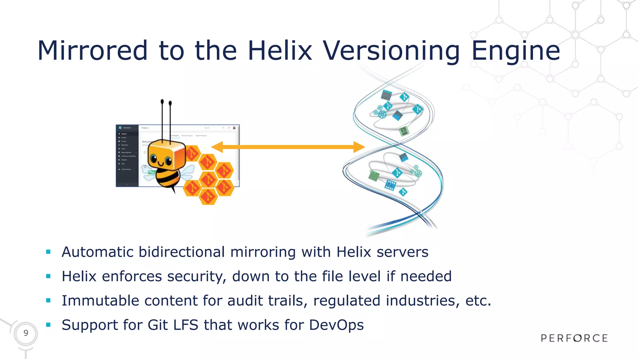 9
Mirrored to the Helix Versioning Engine
 Automatic bidirectional mirroring with Helix servers
 Helix enforces security, down to the file level if needed
 Immutable content for audit trails, regulated industries, etc.
 Support for Git LFS that works for DevOps
 