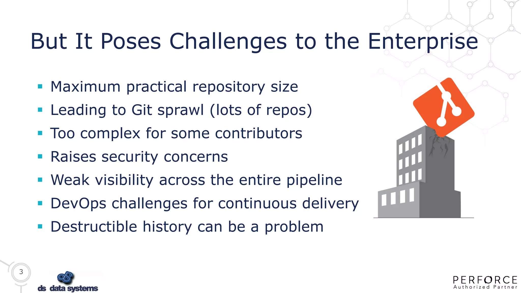 3
But It Poses Challenges to the Enterprise
 Maximum practical repository size
 Leading to Git sprawl (lots of repos)
 Too complex for some contributors
 Raises security concerns
 Weak visibility across the entire pipeline
 DevOps challenges for continuous delivery
 Destructible history can be a problem
 