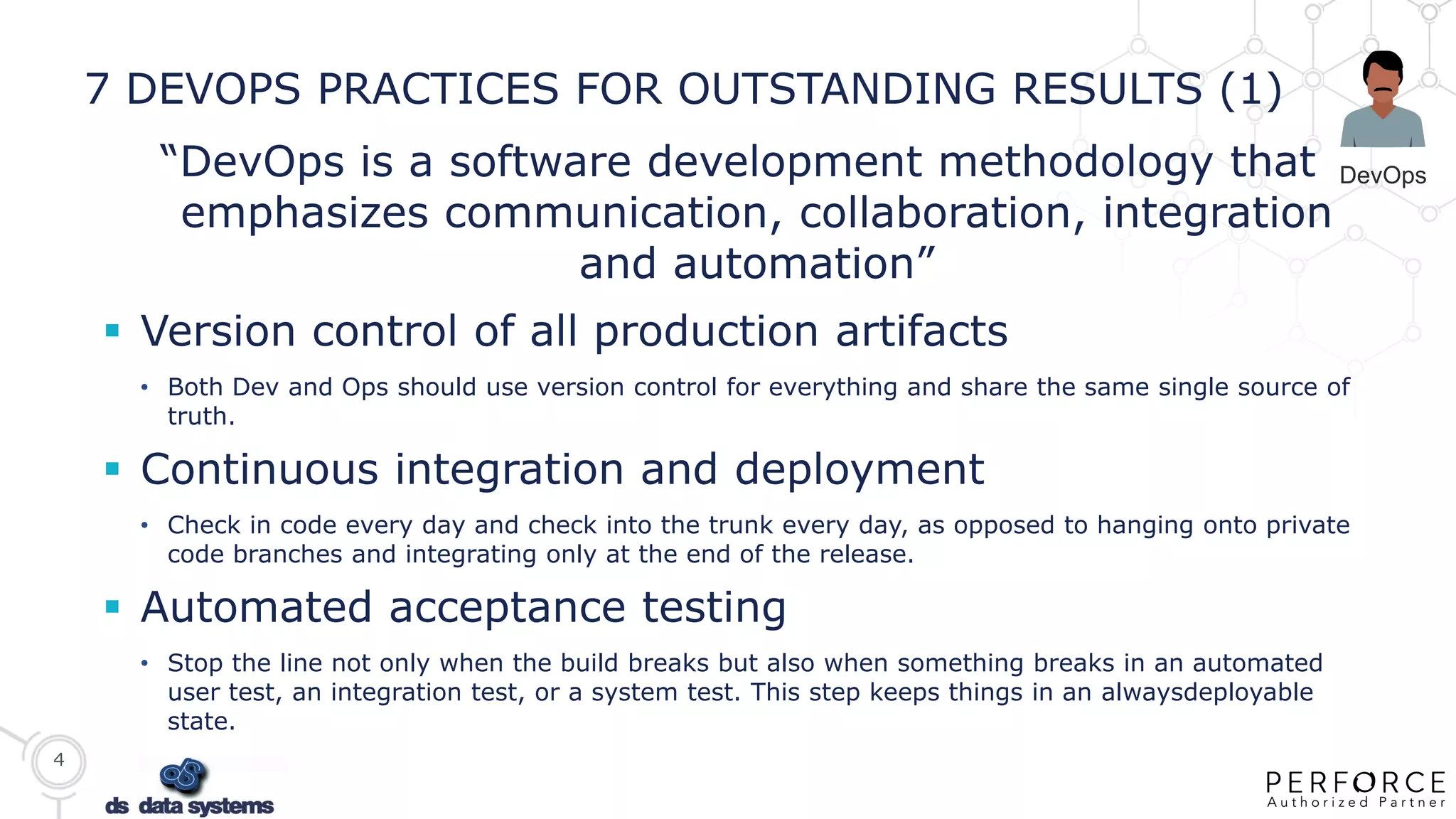 4
7 DEVOPS PRACTICES FOR OUTSTANDING RESULTS (1)
“DevOps is a software development methodology that
emphasizes communication, collaboration, integration
and automation”
 Version control of all production artifacts
• Both Dev and Ops should use version control for everything and share the same single source of
truth.
 Continuous integration and deployment
• Check in code every day and check into the trunk every day, as opposed to hanging onto private
code branches and integrating only at the end of the release.
 Automated acceptance testing
• Stop the line not only when the build breaks but also when something breaks in an automated
user test, an integration test, or a system test. This step keeps things in an alwaysdeployable
state.
DevOps
 