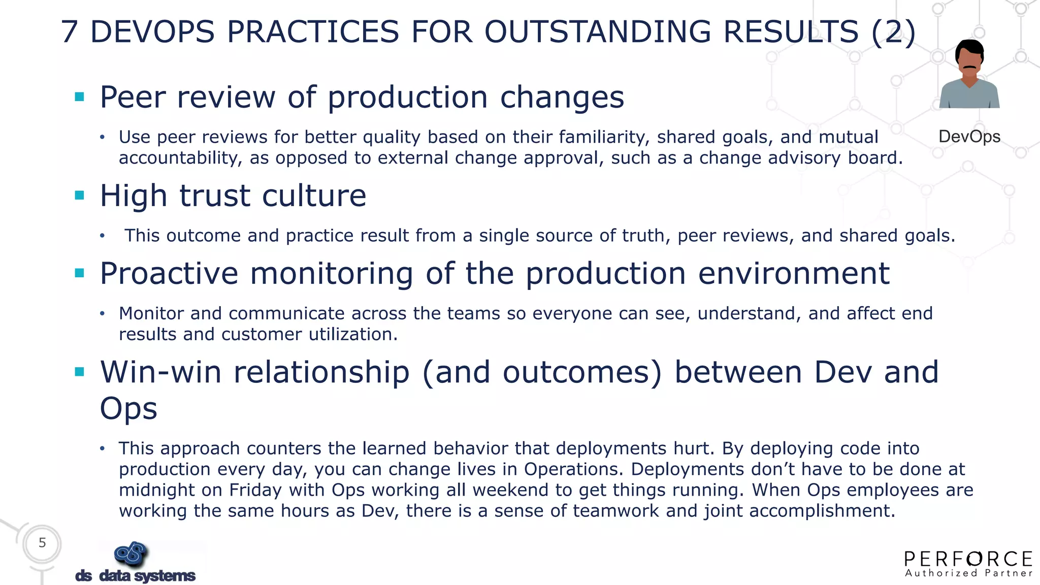 5
7 DEVOPS PRACTICES FOR OUTSTANDING RESULTS (2)
 Peer review of production changes
• Use peer reviews for better quality based on their familiarity, shared goals, and mutual
accountability, as opposed to external change approval, such as a change advisory board.
 High trust culture
• This outcome and practice result from a single source of truth, peer reviews, and shared goals.
 Proactive monitoring of the production environment
• Monitor and communicate across the teams so everyone can see, understand, and affect end
results and customer utilization.
 Win-win relationship (and outcomes) between Dev and
Ops
• This approach counters the learned behavior that deployments hurt. By deploying code into
production every day, you can change lives in Operations. Deployments don’t have to be done at
midnight on Friday with Ops working all weekend to get things running. When Ops employees are
working the same hours as Dev, there is a sense of teamwork and joint accomplishment.
DevOps
 