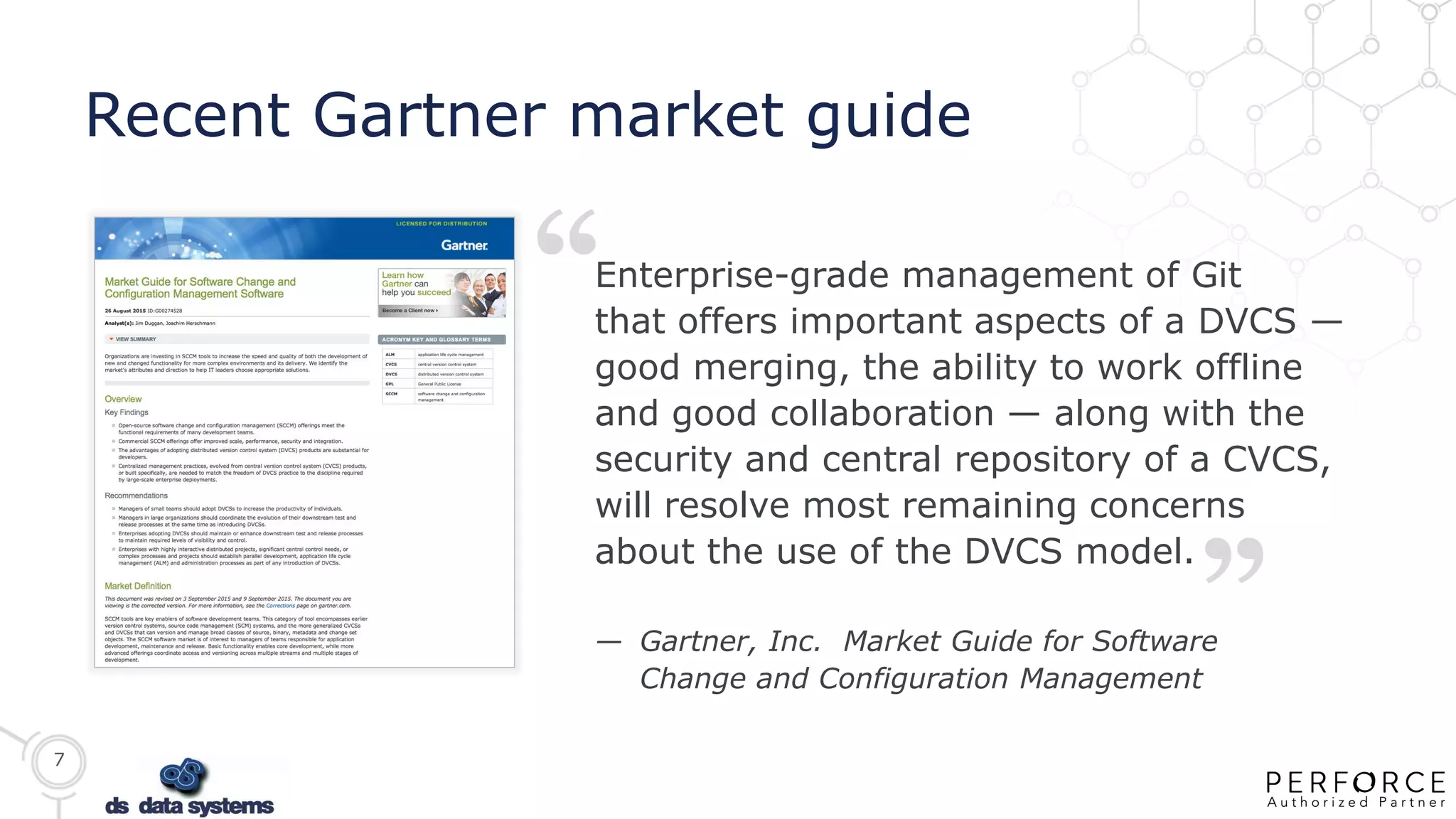 7
Recent Gartner market guide
“
“
Enterprise-grade management of Git
that offers important aspects of a DVCS —
good merging, the ability to work offline
and good collaboration — along with the
security and central repository of a CVCS,
will resolve most remaining concerns
about the use of the DVCS model.
— Gartner, Inc. Market Guide for Software
Change and Configuration Management
 