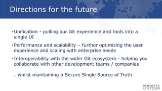 Directions for the future
•Unification - pulling our Git experience and tools into a
single UI
•Performance and scalability – further optimizing the user
experience and scaling with enterprise needs
•Interoperability with the wider Git ecosystem - helping you
collaborate with other development teams / companies
…whilst maintaining a Secure Single Source of Truth
 
