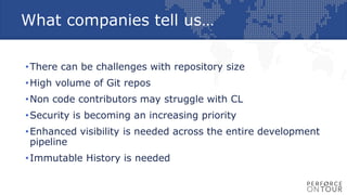 What companies tell us…
•There can be challenges with repository size
•High volume of Git repos
•Non code contributors may struggle with CL
•Security is becoming an increasing priority
•Enhanced visibility is needed across the entire development
pipeline
•Immutable History is needed
 