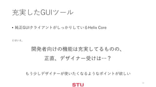充実したGUIツール
• 純正GUIクライアントがしっかりしているHelix Core
とはいえ、
開発者向けの機能は充実してるものの、
正直、デザイナー受けは…？
もう少しデザイナーが使いたくなるようなポイントが欲しい
16
 