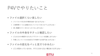 P4Vでやりたいこと
• ファイル選択くらい楽したい
• ファイルパスを次の作業担当者へ送りますよね…
• 工程管理ツールに記載されたファイルパスをコピペしますよね…
• 深い階層のツリーをたどったりもしますよね…
• ファイルの中身をサクっと確認したい
• どんなものか確認するたびにアプリケーションを起動しますよね…
• 作業したいファイルを名前だけで判断するの若干迷いますよね…
• ファイルの変化をパッと見でつかみたい
• どこが変わっているのか、すぐに分からない場合ありますよね…
18
 