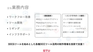 主な業務内容
• ワークフロー改善
• ツール開発
• リギング
• インフラサポート
＜開発事例＞
3DCGツール向けプラグイン
Photoshopカスタムツール
アセットデータ検索システム
SHOTGUNカスタムツール
Slackボット
＜インフラサポート事例＞
インフラ構成の改善提案
サーバ運用の遠隔支援
チャットツールによる
ヘルプデスク
新規ツール導入の教育支援
3DCGツールを始めとした各種DCCツール活用の制作現場を技術で支援！
 
