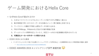 ゲーム開発におけるHelix Core
• なぜHelix Coreが選ばれるのか
1. 大きなバイナリファイルでもスループットが低下せずに問題なく扱える
2. 集中管理型で同一のマスターデータを多数のメンバー間で確実に共有できる
3. ワークスペース機能で作業に必要なデータを絞り込める
4. P4VやP4Merge、P4AdminなどGUIでの操作環境が充実
5. ゲームエンジンが標準対応していたり、DCCツール向けの拡張機能が配布されている
6. 代理店＆メーカーのサポートが受けられる
• CEDEC 2019における講演
• バンダイナムコスタジオ様『大乱闘スマッシュブラザーズ SPECIAL』～大規模開発を支えた 開発環境の整備と運用
• http://cedec.cesa.or.jp/2019/session/detail/s5c9b5851a5fe3
• CEDEC AWARDS 2019 エンジニアリング部門 最優秀賞
8
 