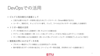 DevOpsでの活用
• ビルド工程自動化の基盤として
• 工程で必要十分なデータ取得に絞るためにワークスペース・Stream機能が活きる
• ユーザー、更新日付、チェンジリスト番号、ジョブ、ラベルなどのメタデータと連携した自動実行
• トリガー機能の活用
• データが更新されたら自動実行（例: サムネイル自動生成）
• サブミット時に自動実行（例: コミット前にデータチェックを行いNGならばサブミットを拒否）
• サーバ間の同期における自動実行（例: ビルド用レプリカサーバにデータ同期完了したらビルド実行）
• 複数拠点間におけるデータ共有
• プロキシー構成やレプリカ構成による効率的なデータ共有
• 集中管理方式でデータ共有の省力化（バージョン不一致を回避、共有時のコピー＆連絡を省く）
9
 