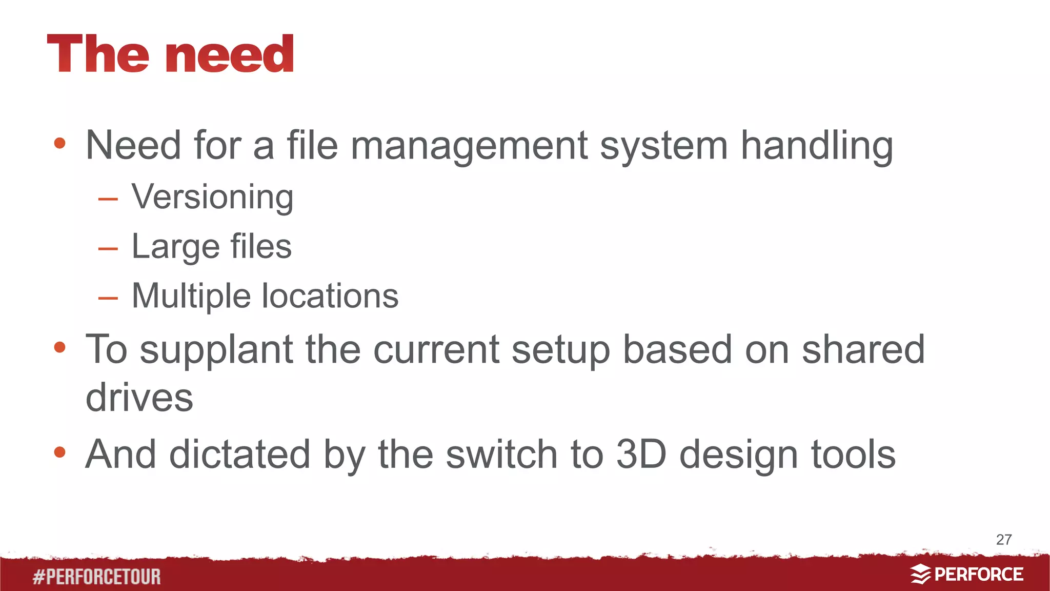 27 
• Need for a file management system handling 
– Versioning 
– Large files 
– Multiple locations 
• To supplant the current setup based on shared 
drives 
• And dictated by the switch to 3D design tools 
 