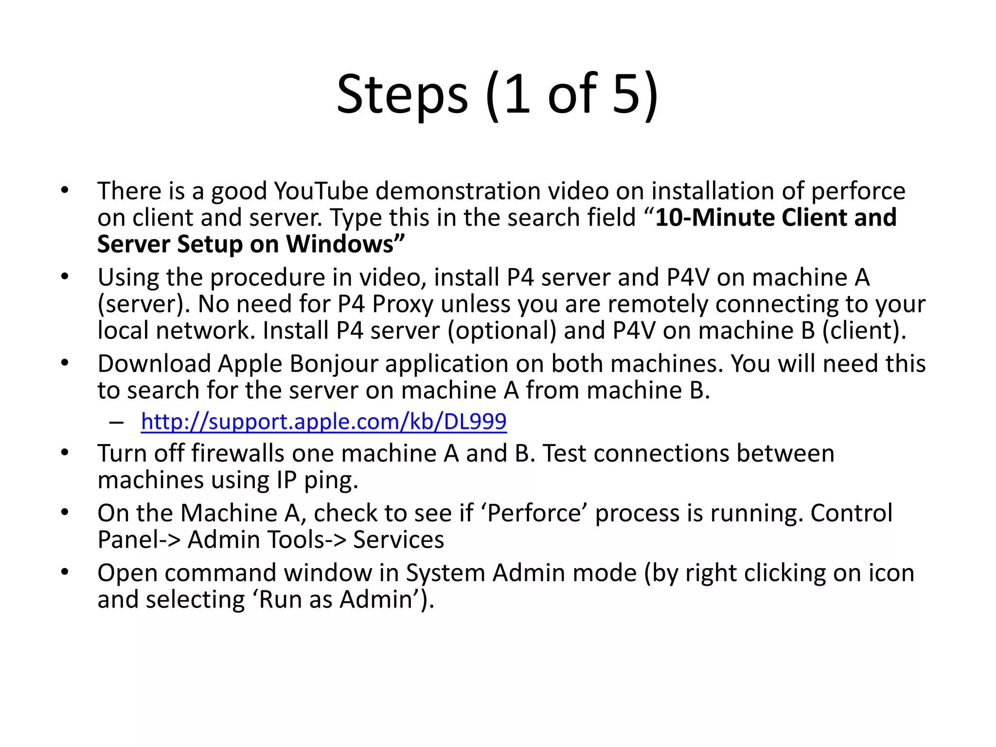 Steps (1 of 5)
• There is a good YouTube demonstration video on installation of perforce
  on client and server. Type this in the search field “10-Minute Client and
  Server Setup on Windows”
• Using the procedure in video, install P4 server and P4V on machine A
  (server). No need for P4 Proxy unless you are remotely connecting to your
  local network. Install P4 server (optional) and P4V on machine B (client).
• Download Apple Bonjour application on both machines. You will need this
  to search for the server on machine A from machine B.
    – http://support.apple.com/kb/DL999
• Turn off firewalls one machine A and B. Test connections between
  machines using IP ping.
• On the Machine A, check to see if ‘Perforce’ process is running. Control
  Panel-> Admin Tools-> Services
• Open command window in System Admin mode (by right clicking on icon
  and selecting ‘Run as Admin’).
 