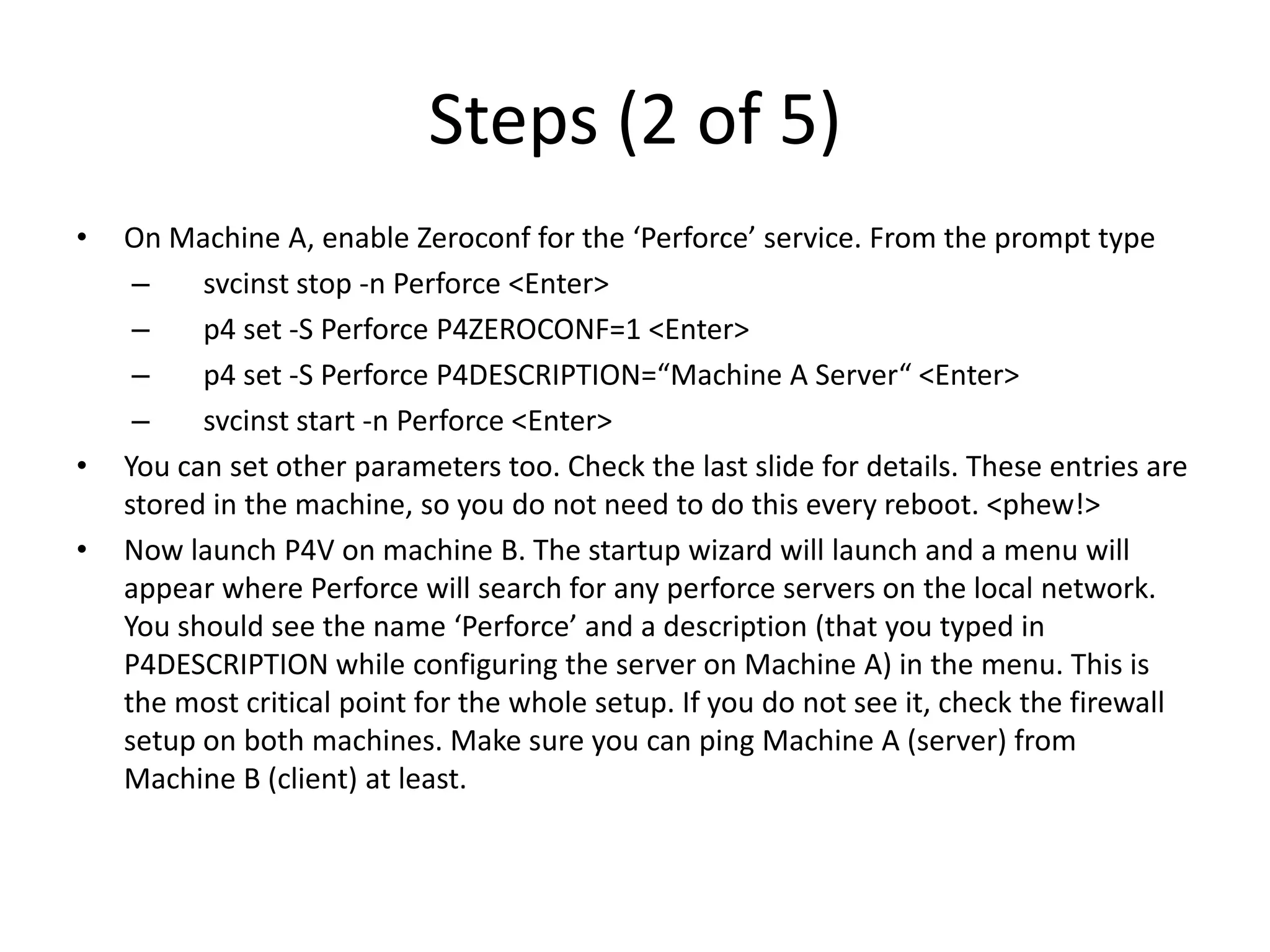 Steps (2 of 5)
•   On Machine A, enable Zeroconf for the ‘Perforce’ service. From the prompt type
     –    svcinst stop -n Perforce <Enter>
     –    p4 set -S Perforce P4ZEROCONF=1 <Enter>
     –    p4 set -S Perforce P4DESCRIPTION=“Machine A Server“ <Enter>
     –    svcinst start -n Perforce <Enter>
•   You can set other parameters too. Check the last slide for details. These entries are
    stored in the machine, so you do not need to do this every reboot. <phew!>
•   Now launch P4V on machine B. The startup wizard will launch and a menu will
    appear where Perforce will search for any perforce servers on the local network.
    You should see the name ‘Perforce’ and a description (that you typed in
    P4DESCRIPTION while configuring the server on Machine A) in the menu. This is
    the most critical point for the whole setup. If you do not see it, check the firewall
    setup on both machines. Make sure you can ping Machine A (server) from
    Machine B (client) at least.
 