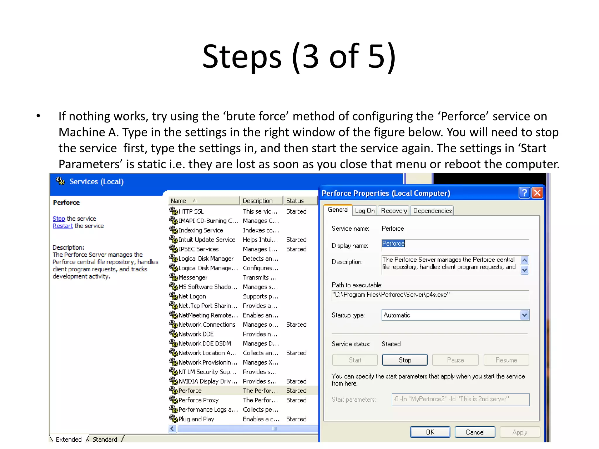 Steps (3 of 5)
•   If nothing works, try using the ‘brute force’ method of configuring the ‘Perforce’ service on
    Machine A. Type in the settings in the right window of the figure below. You will need to stop
    the service first, type the settings in, and then start the service again. The settings in ‘Start
    Parameters’ is static i.e. they are lost as soon as you close that menu or reboot the computer.
 