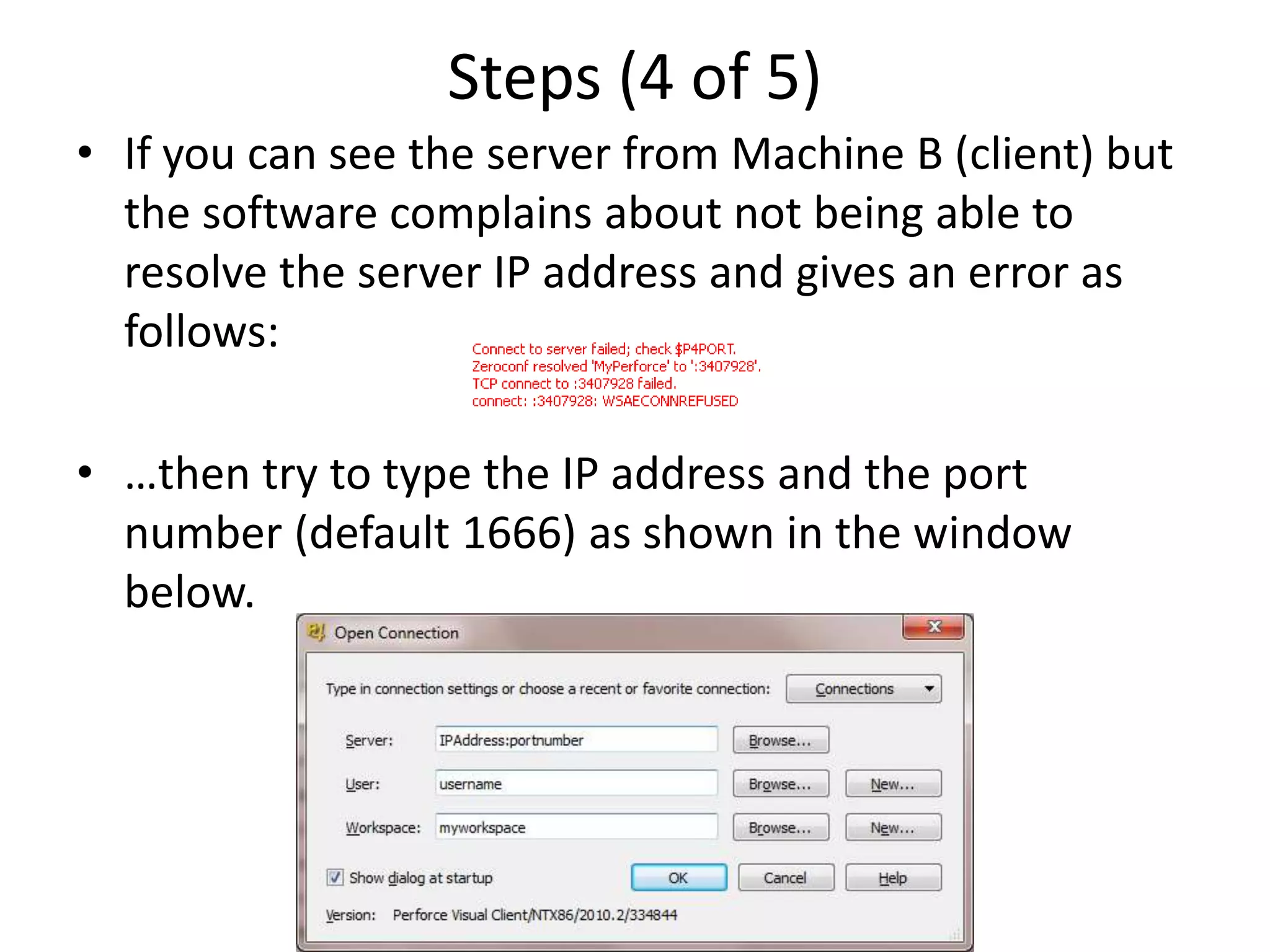 Steps (4 of 5)
• If you can see the server from Machine B (client) but
  the software complains about not being able to
  resolve the server IP address and gives an error as
  follows:

• …then try to type the IP address and the port
  number (default 1666) as shown in the window
  below.
 