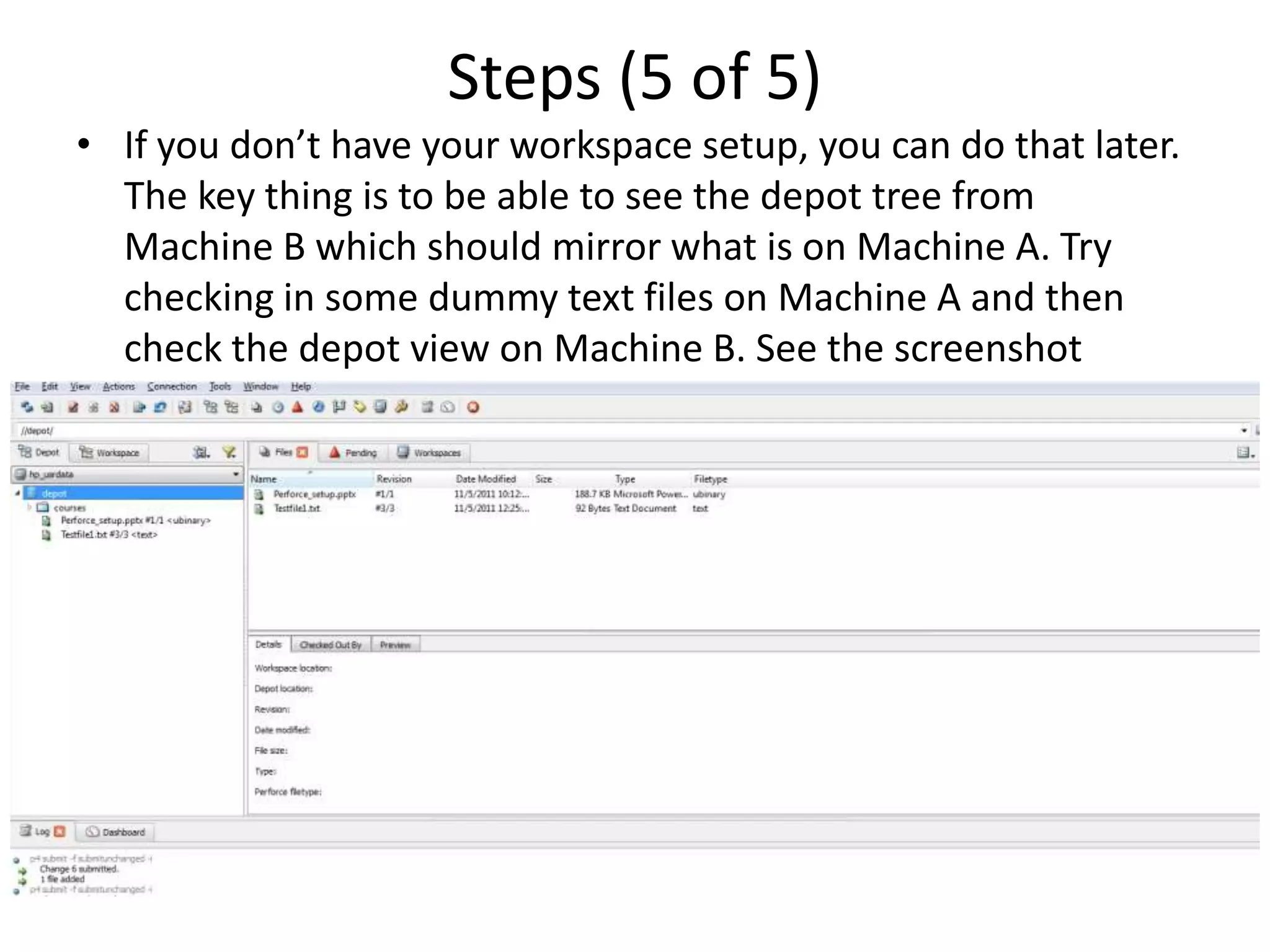 Steps (5 of 5)
• If you don’t have your workspace setup, you can do that later.
  The key thing is to be able to see the depot tree from
  Machine B which should mirror what is on Machine A. Try
  checking in some dummy text files on Machine A and then
  check the depot view on Machine B. See the screenshot
  below.
 