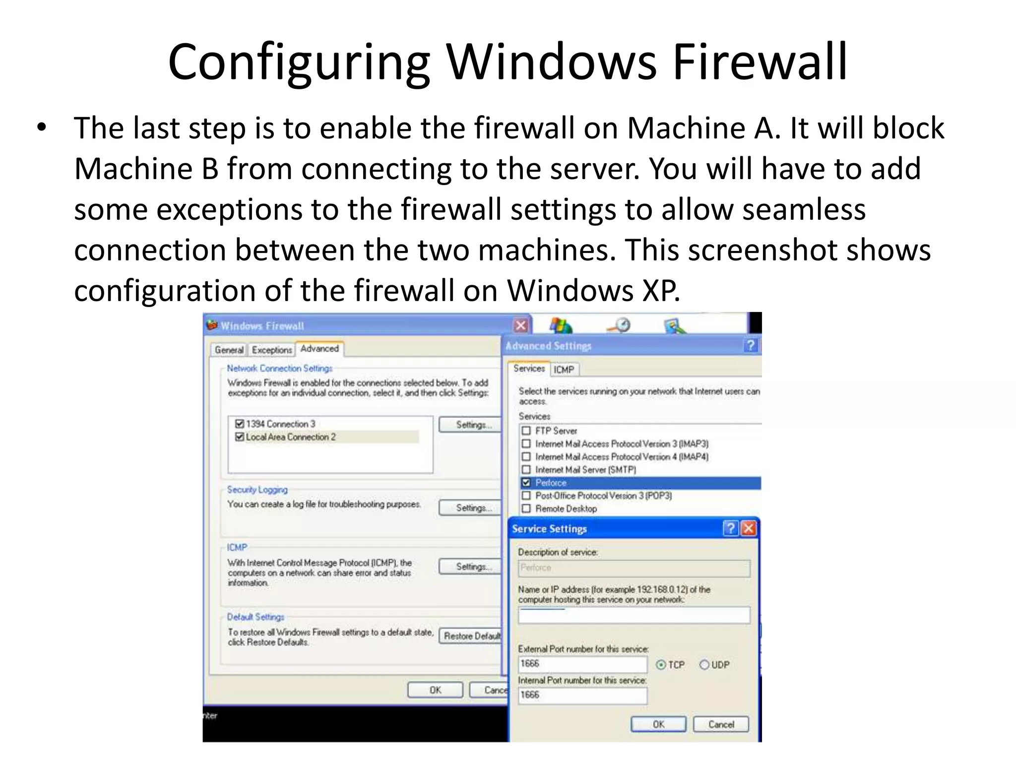 Configuring Windows Firewall
• The last step is to enable the firewall on Machine A. It will block
  Machine B from connecting to the server. You will have to add
  some exceptions to the firewall settings to allow seamless
  connection between the two machines. This screenshot shows
  configuration of the firewall on Windows XP.
 