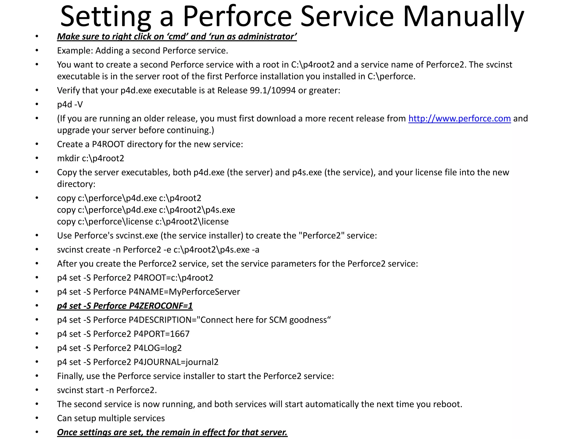•
    Setting a Perforce Service Manually
    Make sure to right click on ‘cmd’ and ‘run as administrator’
•   Example: Adding a second Perforce service.
•   You want to create a second Perforce service with a root in C:p4root2 and a service name of Perforce2. The svcinst
    executable is in the server root of the first Perforce installation you installed in C:perforce.
•   Verify that your p4d.exe executable is at Release 99.1/10994 or greater:
•   p4d -V
•   (If you are running an older release, you must first download a more recent release from http://www.perforce.com and
    upgrade your server before continuing.)
•   Create a P4ROOT directory for the new service:
•   mkdir c:p4root2
•   Copy the server executables, both p4d.exe (the server) and p4s.exe (the service), and your license file into the new
    directory:
•   copy c:perforcep4d.exe c:p4root2
    copy c:perforcep4d.exe c:p4root2p4s.exe
    copy c:perforcelicense c:p4root2license
•   Use Perforce's svcinst.exe (the service installer) to create the "Perforce2" service:
•   svcinst create -n Perforce2 -e c:p4root2p4s.exe -a
•   After you create the Perforce2 service, set the service parameters for the Perforce2 service:
•   p4 set -S Perforce2 P4ROOT=c:p4root2
•   p4 set -S Perforce P4NAME=MyPerforceServer
•   p4 set -S Perforce P4ZEROCONF=1
•   p4 set -S Perforce P4DESCRIPTION="Connect here for SCM goodness“
•   p4 set -S Perforce2 P4PORT=1667
•   p4 set -S Perforce2 P4LOG=log2
•   p4 set -S Perforce2 P4JOURNAL=journal2
•   Finally, use the Perforce service installer to start the Perforce2 service:
•   svcinst start -n Perforce2.
•   The second service is now running, and both services will start automatically the next time you reboot.
•   Can setup multiple services
•   Once settings are set, the remain in effect for that server.
 
