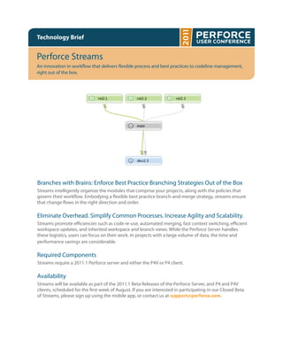 Technology Brief


Perforce Streams
An innovation in work ow that delivers exible process and best practices to codeline management,
right out of the box.




Branches with Brains: Enforce Best Practice Branching Strategies Out of the Box
Streams intelligently organize the modules that comprise your projects, along with the policies that
govern their work ow. Embodying a exible best practice branch-and-merge strategy, streams ensure
that change ows in the right direction and order.

Eliminate Overhead. Simplify Common Processes. Increase Agility and Scalability.
Streams promote e ciencies such as code re-use, automated merging, fast context switching, e cient
workspace updates, and inherited workspace and branch views. While the Perforce Server handles
these logistics, users can focus on their work. In projects with a large volume of data, the time and
performance savings are considerable.

Required Components
Streams require a 2011.1 Perforce server and either the P4V or P4 client.

Availability
Streams will be available as part of the 2011.1 Beta Releases of the Perforce Server, and P4 and P4V
clients, scheduled for the rst week of August. If you are interested in participating in our Closed Beta
of Streams, please sign up using the mobile app, or contact us at support@perforce.com.
 