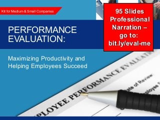 Performance Evaluation: Maximizing Productivity and Helping Employees Succeed1
PERFORMANCE
EVALUATION:
Maximizing Productivity and
Helping Employees Succeed
Kit for Medium & Small Companies 95 Slides95 Slides
ProfessionalProfessional
Narration –Narration –
go to:go to:
bit.ly/eval-mebit.ly/eval-me
 