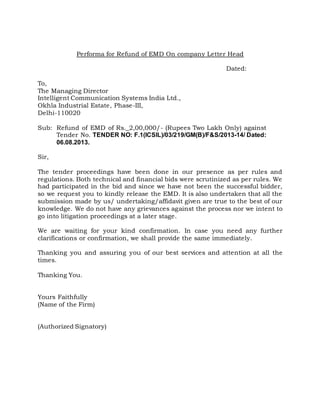 Performa for Refund of EMD On company Letter Head
Dated:
To,
The Managing Director
Intelligent Communication Systems India Ltd.,
Okhla Industrial Estate, Phase-III,
Delhi-110020
Sub: Refund of EMD of Rs._2,00,000/- (Rupees Two Lakh Only) against
Tender No. TENDER NO: F.1(ICSIL)/03/219/GM(B)/F&S/2013-14/ Dated:
06.08.2013.
Sir,
The tender proceedings have been done in our presence as per rules and
regulations. Both technical and financial bids were scrutinized as per rules. We
had participated in the bid and since we have not been the successful bidder,
so we request you to kindly release the EMD. It is also undertaken that all the
submission made by us/ undertaking/affidavit given are true to the best of our
knowledge. We do not have any grievances against the process nor we intent to
go into litigation proceedings at a later stage.
We are waiting for your kind confirmation. In case you need any further
clarifications or confirmation, we shall provide the same immediately.
Thanking you and assuring you of our best services and attention at all the
times.
Thanking You.
Yours Faithfully
(Name of the Firm)
(Authorized Signatory)
 