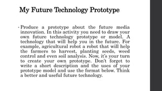 My Future Technology Prototype
• Produce a prototype about the future media
innovation. In this activity you need to draw your
own future technology prototype or model. A
technology that will help you in the future. For
example, agricultural robot a robot that will help
the farmers to harvest, planting seeds, weed
control and even soil analysis. Now, it’s your turn
to create your own prototype. Don’t forget to
write a short description and the uses of your
prototype model and use the format below. Think
a better and useful future technology.
