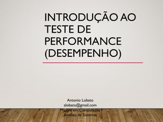 INTRODUÇÃO AO
TESTE DE
PERFORMANCE
(DESEMPENHO)
Antonio Lobato
alobato@gmail.com
Mestre em Computação
Analista de Sistemas
 
