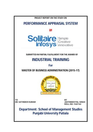 PROJECT REPORT ON THE STUDY ON
PERFORMANCE APPRAISAL SYSTEM
in
SUBMITTED IN PARTIAL FULFILLMENT FOR THE AWARD OF
INDUSTRIAL TRAINING
For
MASTER OF BUSINESS ADMINISTRATION (2015-17)
TO BY
DR. SATINDER KUMAR JASTINDER PAL SINGH
ROLL NO- 15421163
Department: School of Management Studies
Punjabi University Patiala
 