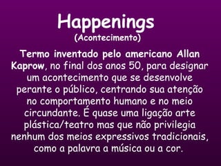 Happenings Termo inventado pelo americano Allan Kaprow , no final dos anos 50, para designar um acontecimento que se desenvolve perante o público, centrando sua atenção no comportamento humano e no meio circundante. É quase uma ligação arte plástica/teatro mas que não privilegia nenhum dos meios expressivos tradicionais, como a palavra a música ou a cor.   (Acontecimento) 