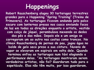 Happenings Robert Rauschenberg alugou 30 tartarugas terrestres grandes para o Happening “Spring Training” (Treino de Primavera). As tartarugas ficavam andando pelo palco escuro com lanternas presas nos casco enviando focos de luz em todas as direções enquanto o artista, vestido com calça de jóquei, perambulava mexendo os dedos dos pés e das mãos. Depois ele e um amigo se carregaram um ao outro nas costas como troncos. No clímax Rauschenberg de pernas de pau, jogou água no balde de gelo seco preso a sua cintura. Nuvens de vapor se elevaram em espirais em volta dele. Quando terminou enfiou as tartarugas num táxi elogiando a  performance  delas. “As tartarugas mostraram serem verdadeiras artistas, não foi? Guardaram tudo para o espetáculo. Elas não têm muito, por isso guardaram. 