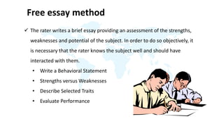 Free essay method
 The rater writes a brief essay providing an assessment of the strengths,
weaknesses and potential of the subject. In order to do so objectively, it
is necessary that the rater knows the subject well and should have
interacted with them.
• Write a Behavioral Statement
• Strengths versus Weaknesses
• Describe Selected Traits
• Evaluate Performance
 