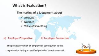 What is Evaluation?
The making of a judgement about
 Amount
 Number
 Value of Something
a) Employer Prospective b) Employee Prospective
The process by which an employee’s contribution to the
organization during a specified period of time is assessed.
 
