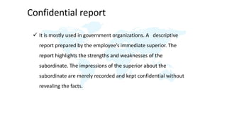 Confidential report
 It is mostly used in government organizations. A descriptive
report prepared by the employee’s immediate superior. The
report highlights the strengths and weaknesses of the
subordinate. The impressions of the superior about the
subordinate are merely recorded and kept confidential without
revealing the facts.
 