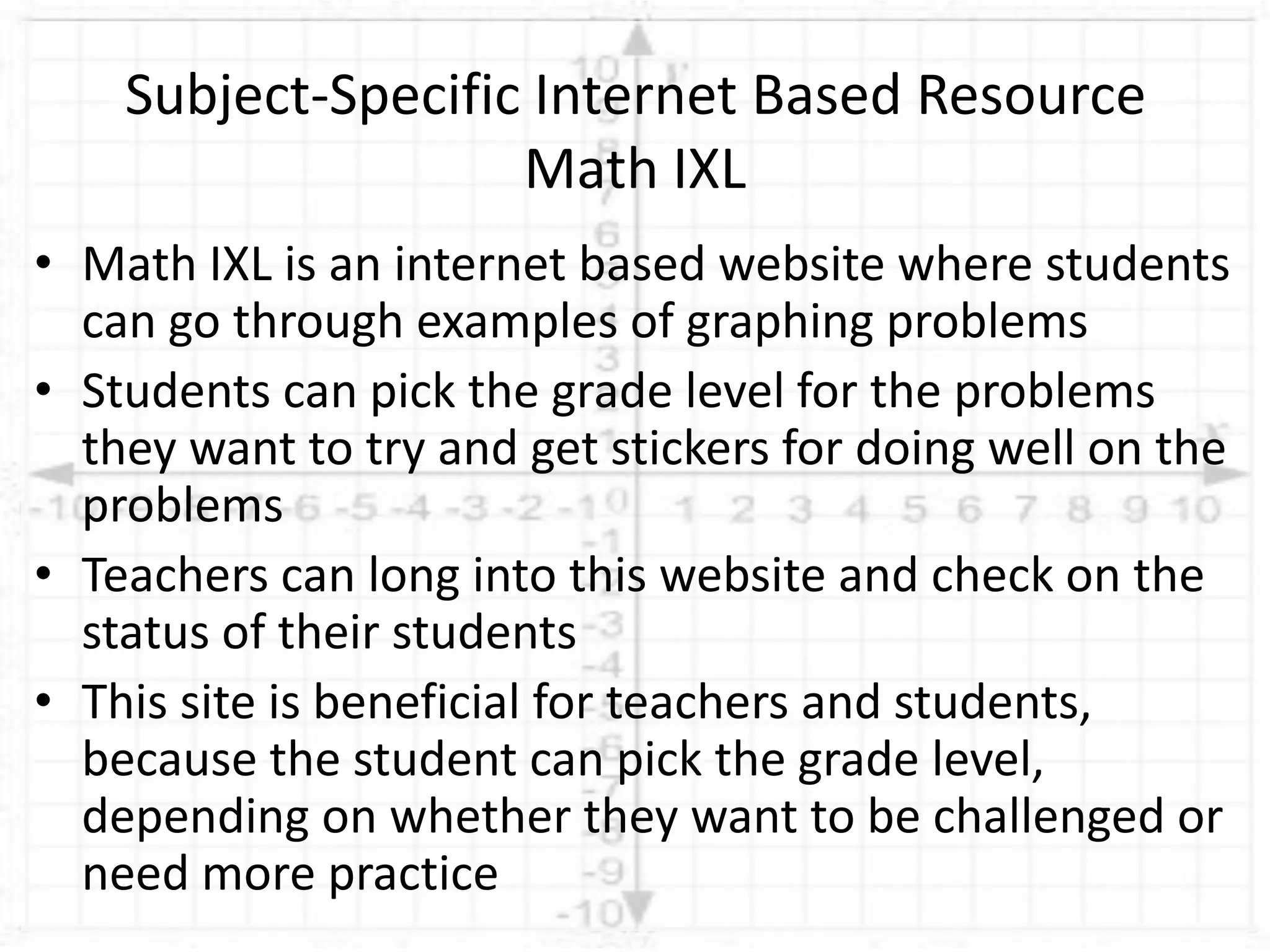 • Math IXL is an internet based website where students
can go through examples of graphing problems
• Students can pick the grade level for the problems
they want to try and get stickers for doing well on the
problems
• Teachers can long into this website and check on the
status of their students
• This site is beneficial for teachers and students,
because the student can pick the grade level,
depending on whether they want to be challenged or
need more practice
Subject-Specific Internet Based Resource
Math IXL
 