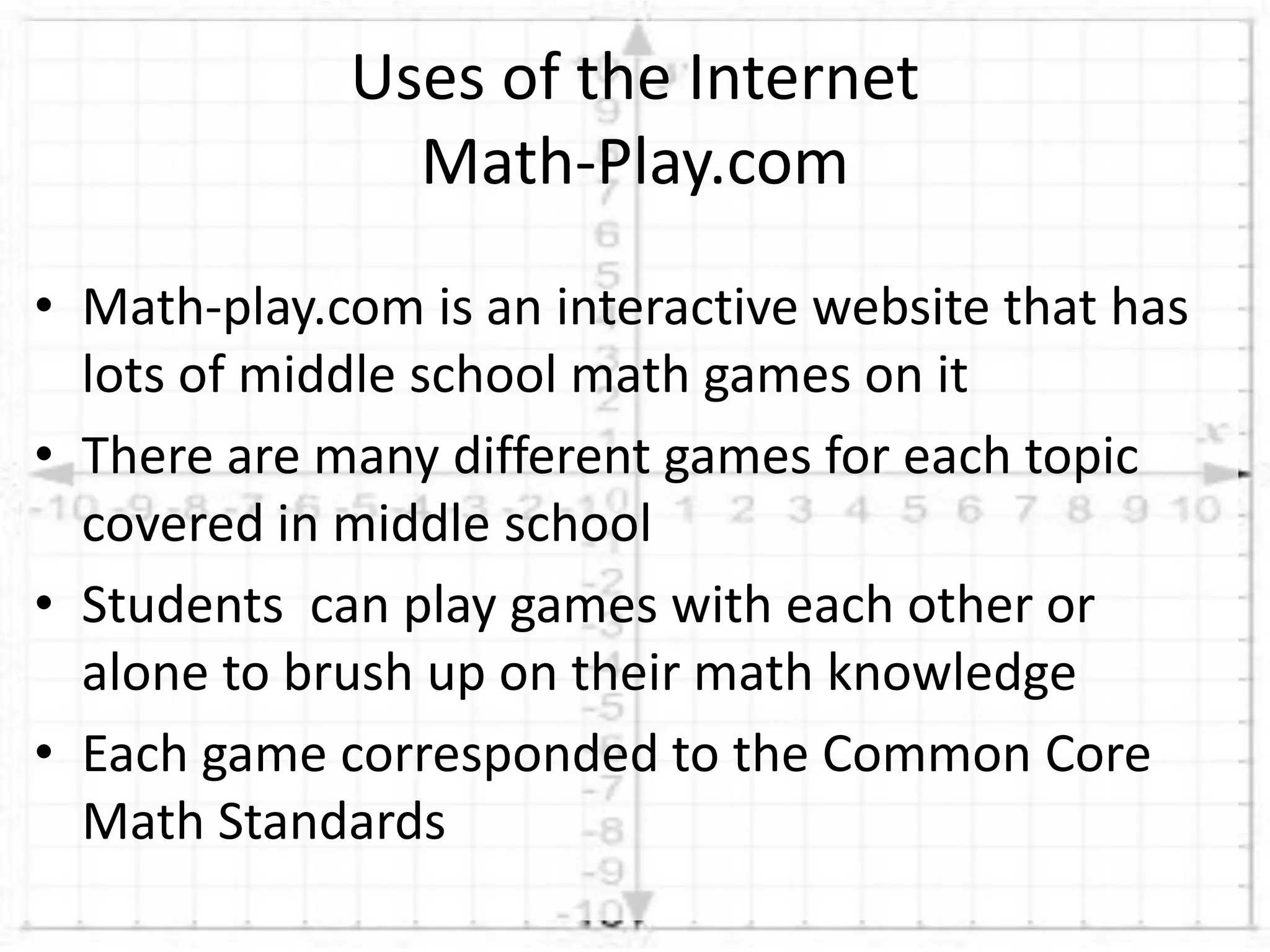 • Math-play.com is an interactive website that has
lots of middle school math games on it
• There are many different games for each topic
covered in middle school
• Students can play games with each other or
alone to brush up on their math knowledge
• Each game corresponded to the Common Core
Math Standards
Uses of the Internet
Math-Play.com
 