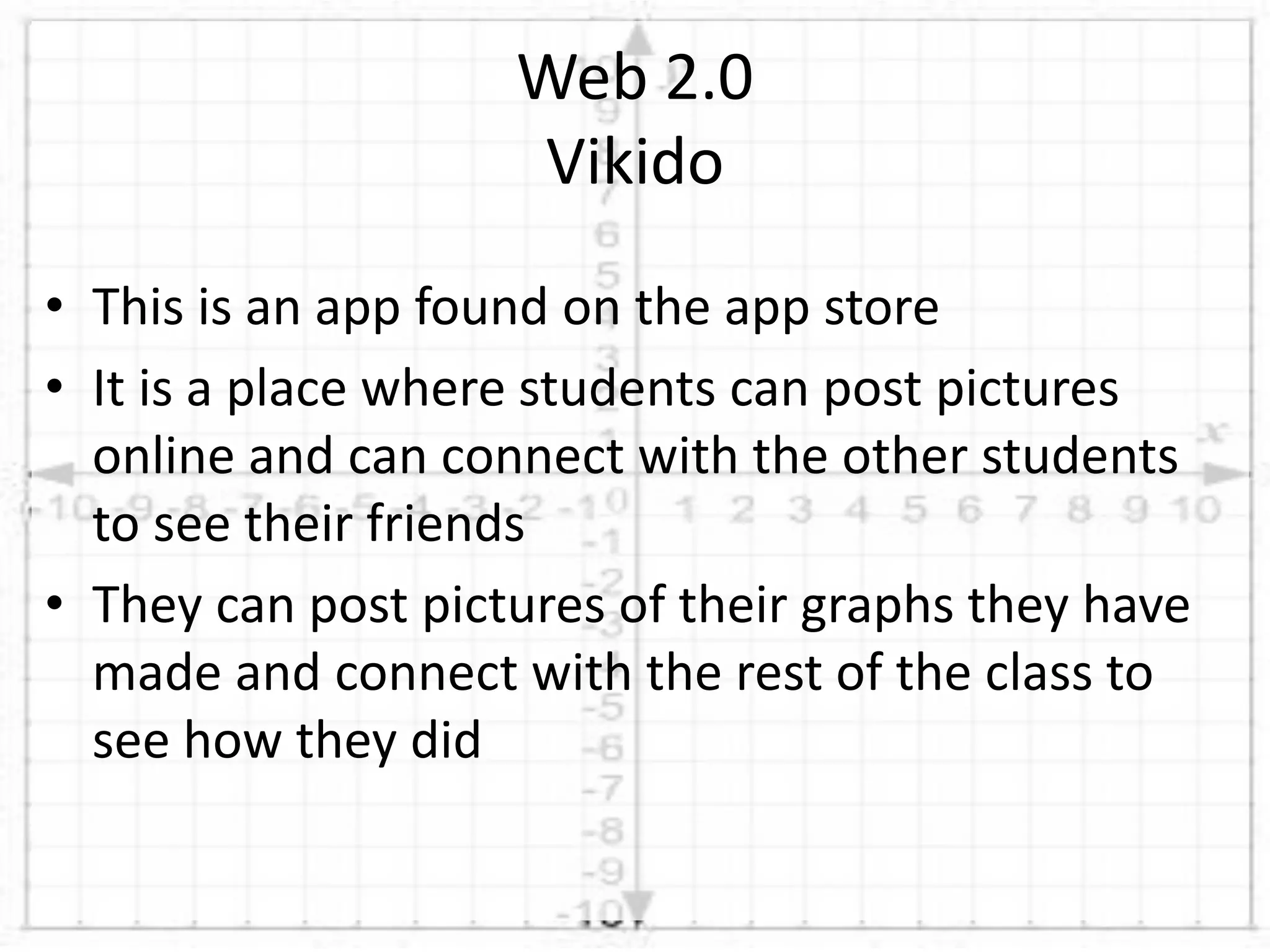• This is an app found on the app store
• It is a place where students can post pictures
online and can connect with the other students
to see their friends
• They can post pictures of their graphs they have
made and connect with the rest of the class to
see how they did
Web 2.0
Vikido
 