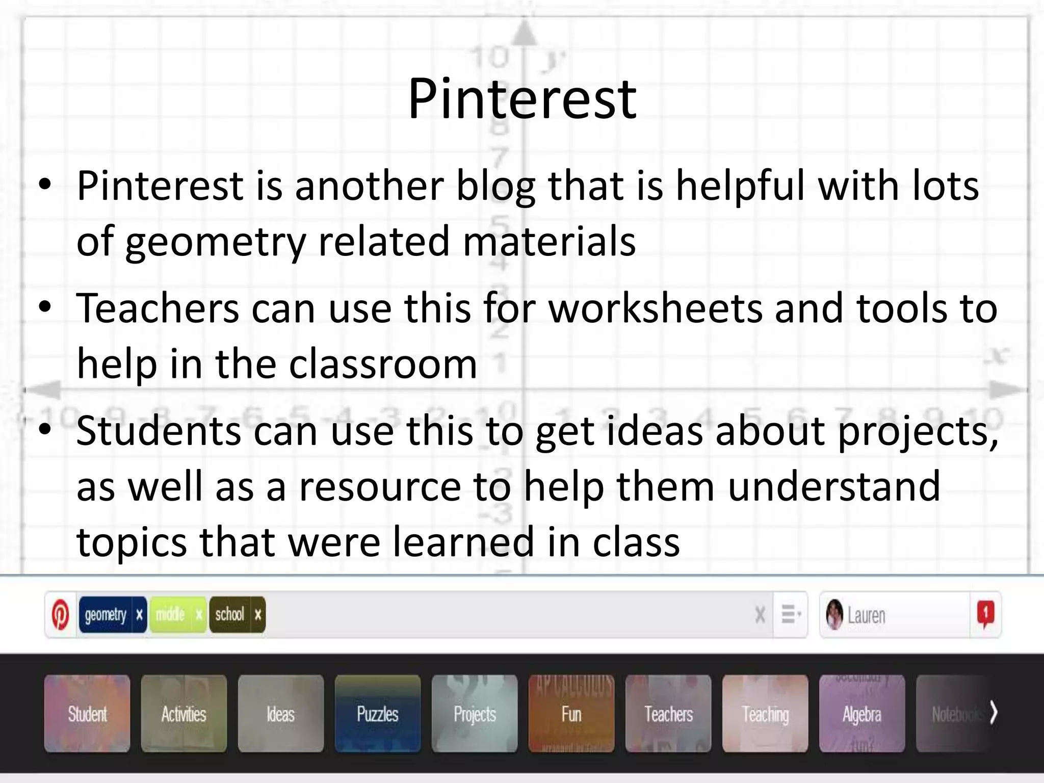 • Pinterest is another blog that is helpful with lots
of geometry related materials
• Teachers can use this for worksheets and tools to
help in the classroom
• Students can use this to get ideas about projects,
as well as a resource to help them understand
topics that were learned in class
Pinterest
 