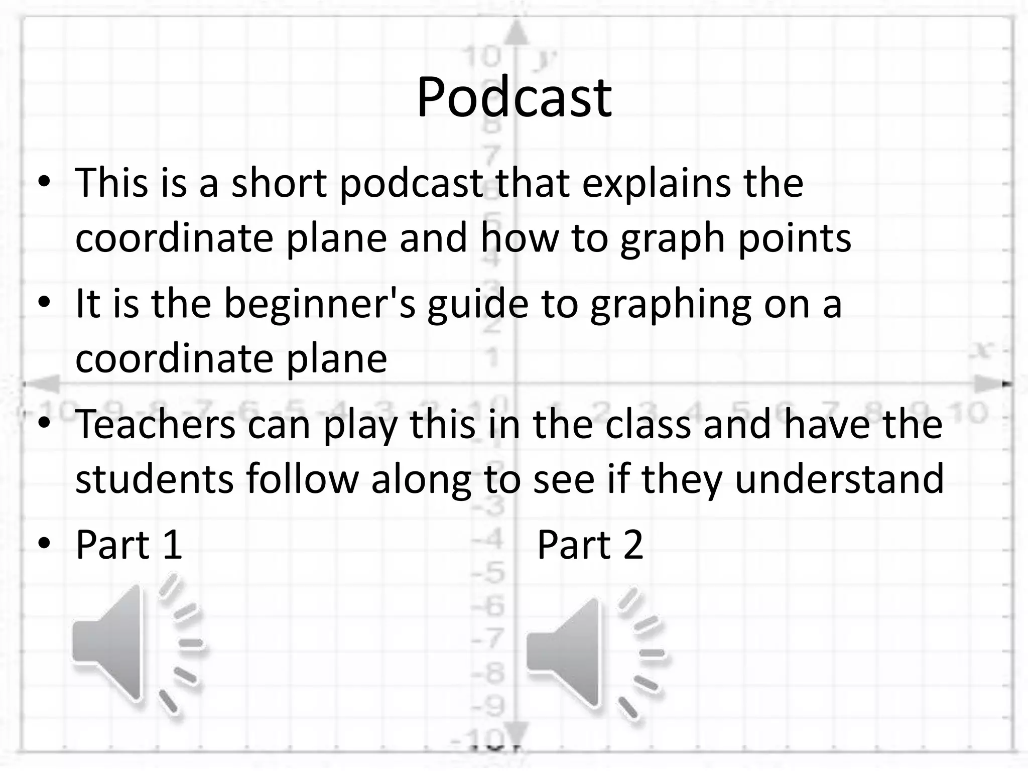 • This is a short podcast that explains the
coordinate plane and how to graph points
• It is the beginner's guide to graphing on a
coordinate plane
• Teachers can play this in the class and have the
students follow along to see if they understand
• Part 1 Part 2
Podcast
 
