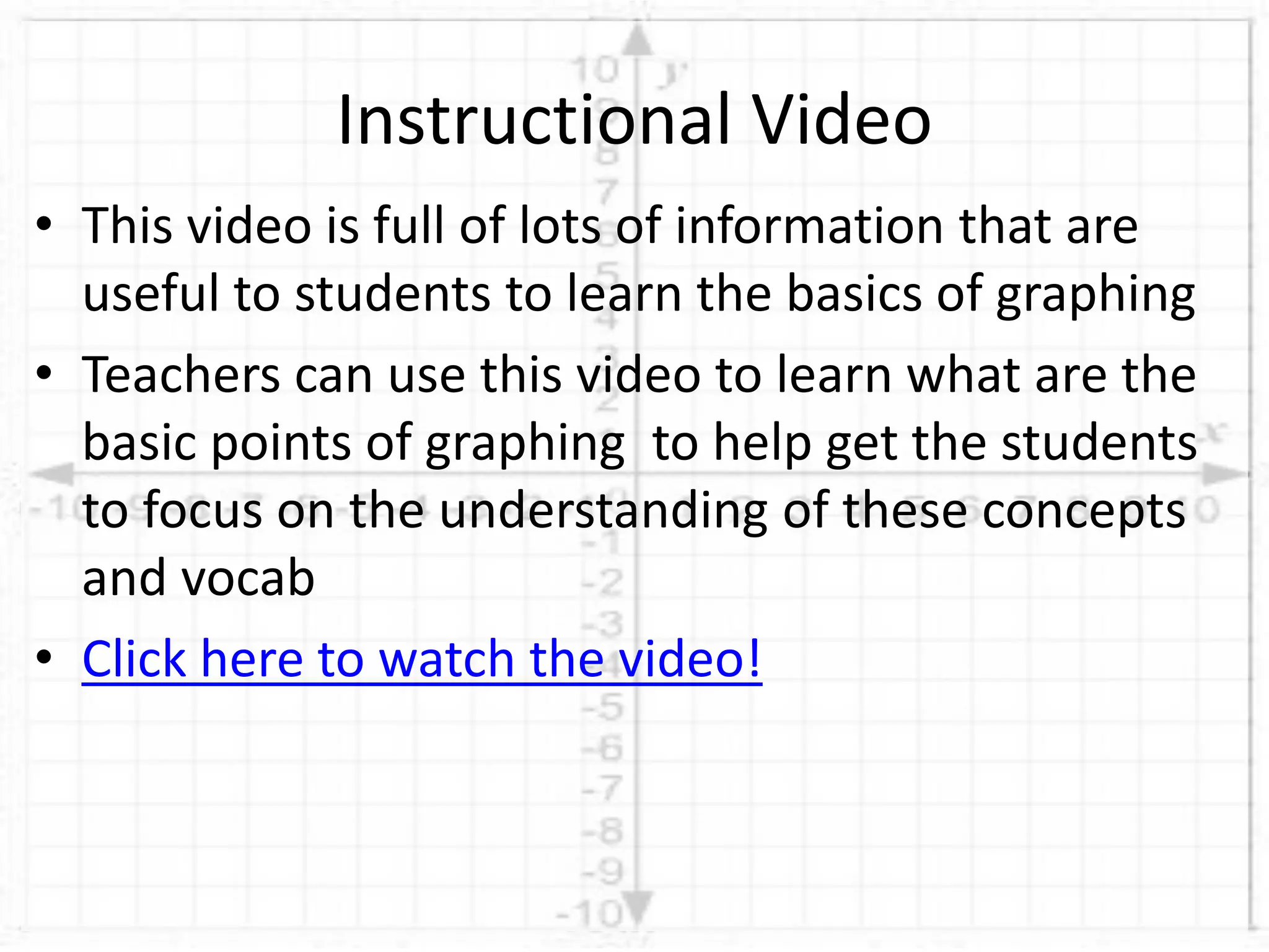 • This video is full of lots of information that are
useful to students to learn the basics of graphing
• Teachers can use this video to learn what are the
basic points of graphing to help get the students
to focus on the understanding of these concepts
and vocab
• Click here to watch the video!
Instructional Video
 